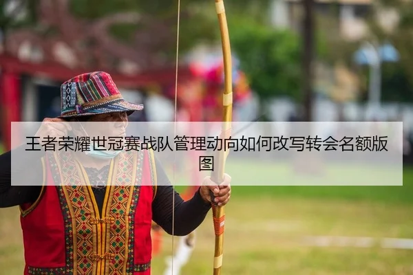 王者荣耀世冠赛战队管理动向如何改写转会名额版图
